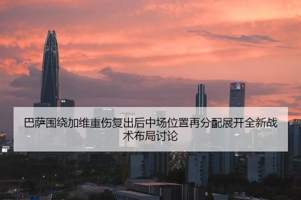 巴萨围绕加维重伤复出后中场位置再分配展开全新战术布局讨论