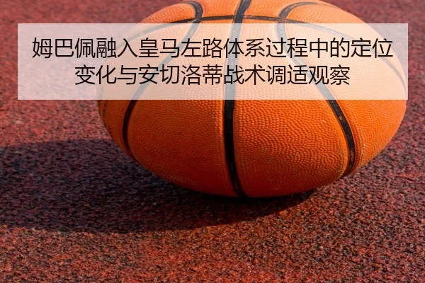 姆巴佩融入皇马左路体系过程中的定位变化与安切洛蒂战术调适观察