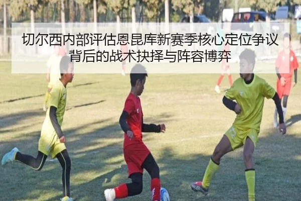 切尔西内部评估恩昆库新赛季核心定位争议背后的战术抉择与阵容博弈
